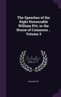 The Speeches of the Right Honourable William Pitt, in the House of Commons ..; Volume 3 1358563551 Book Cover