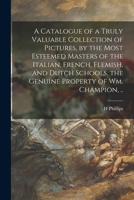 A Catalogue of a Truly Valuable Collection of Pictures, by the Most Esteemed Masters of the Italian, French, Flemish, and Dutch Schools, the Genuine Property of Wm. Champion, .. 1013564499 Book Cover