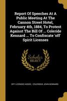 Report Of Speeches At A Public Meeting At The Cannon Street Hotel, February 4th, 1884, To Protest Against The Bill Of ... Coleride Kennard ... To Confiscate 'off' Spirit Licenses 1010827294 Book Cover