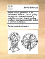 A letter from a gentleman in the country to a friend in London: giving his reasons for deserting what is called the country interest; proving court ... inseparable, by ties of wisdom and justice. 1170390501 Book Cover