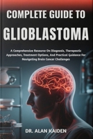 COMPLETE GUIDE TO GLIOBLASTOMA: A Comprehensive Resource On Diagnosis, Therapeutic Approaches, Treatment Options, And Practical Guidance For Navigating Brain Cancer Challenges B0FPR4H9MP Book Cover
