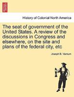 The seat of government of the United States. A review of the discussions in Congress and elsewhere, on the site and plans of the federal city, etc 1241437467 Book Cover