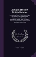 A Digest of Select British Statutes: Comprising Those Which, According to the Report of the Judges of the Supreme Court Made to the Legislature, Appear to be in Force, in Pennsylvania, With Some Other 1359215948 Book Cover