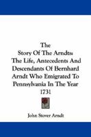 The Story Of The Arndts: The Life, Antecedents And Descendants Of Bernhard Arndt Who Emigrated To Pennsylvania In The Year 1731 1430442115 Book Cover