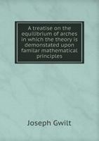 A Treatise on the Equilibrium of Arches; In Which the Theory Is Demonstrated Upon Familiar Mathematical Principles 1165898950 Book Cover
