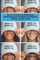 White Hat Marketing: How to Succeed in Marketing, Advertising and Artificial Intelligence (AI) Without Really Lying B0GY84HJVN Book Cover
