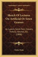 Sketch Of Lectures On Artificial Or Sown Grasses: As Lucern, Saint-Foin, Clovers, Trefoils, Vetches, Etc. (1808) 1165069709 Book Cover