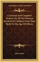 A General And Complete Treatise On All The Diseases Incident To Children From Their Birth To The Age Of Fifteen 1163091553 Book Cover