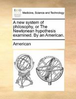 A new system of philosophy, or The Newtonean hypothesis examined. By an American. 1170876234 Book Cover