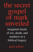 The Secret Gospel of Mark Unveiled: Imagined Rituals of Sex, Death, and Madness in a Biblical Forgery 0300117604 Book Cover