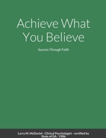 Achieve What You Believe: Success Through Faith 1312314001 Book Cover
