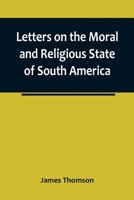 Letters on the Moral and Religious State of South America; written during a residence of nearly seven years in Buenos Aires, Chile, Peru and Colombia 9356783128 Book Cover