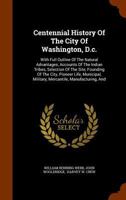 Centennial History Of The City Of Washington, D.c.: With Full Outline Of The Natural Advantages, Accounts Of The Indian Tribes, Selection Of The Site, ... Military, Mercantile, Manufacturing, And... 1279066180 Book Cover