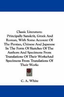 Classic Literature: Principally Sanskrit, Greek And Roman, With Some Account Of The Persian, Chinese And Japanese In The Form Of Sketches Of The Authors And Specimens From Translations Of Their Works 1163633577 Book Cover