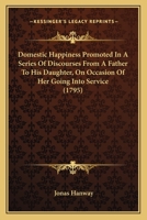 Domestic Happiness, Promoted; In a Series of Discourses from a Father to His Daughter, on Occasion of Her Going Into Service; 0548579490 Book Cover