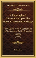 A Philosophical Dissertation Upon The Inlets To Human Knowledge: In A Letter From A Gentleman In The Country To His Friend At London 0548863385 Book Cover