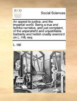 An appeal to justice, and the impartial world. Being a true and faithful narrative, and just complaint, of the unparallel'd and unjustifiable barbarity and hellish cruelty exercis'd on L. Hill, esq 1171052308 Book Cover