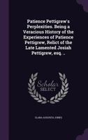Patience Pettigrew's Perplexities. Being a Veracious History of the Experiences of Patience Pettigrew, Relict of the Late Lamented Josiah Pettigrew, Esq. .. 1356133800 Book Cover