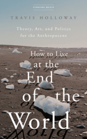 How to Live at the End of the World: Theory, Art, and Politics for the Anthropocene 1503633330 Book Cover