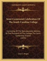 Semi-Centennial Celebration Of The South Carolina College: Consisting Of The Baccalaureate Address, By The President Of The College, The Semi-Centennial Oration (1855) 1169512992 Book Cover