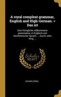 A Royal Compleat Grammar, English and High-German. = Das Ist: Eine K�nigliche Vollkommene Grammatica, in Englisch-Und Hochte�tscher Sprach. ... Durch John King, ... 0274416271 Book Cover