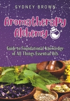 Aromatherapy Alchemy: Guide to Foundational Knowledge of All Things Essential Oils B0CK3VWPDB Book Cover