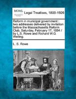 Reform in municipal government: two addresses delivered by invitation before the Massachusetts Reform Club, Saturday, February 17, 1894 / by L.S. Rowe and Richard W.G. Welling. 124010006X Book Cover