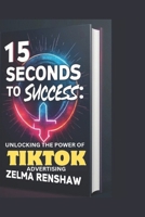 15 SECONDS TO SUCCESS: UNLOCKING THE POWER OF TIKTOK ADVERTISING B0DVCFMNL2 Book Cover