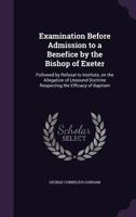 Examination Before Admission to a Benefice by the Bishop of Exeter: Followed by Refusal to Institute, on the Allegation of Unsound Doctrine Respecting the Efficacy of Baptism 0548700672 Book Cover