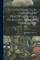 Illustrations To Be Employed In Practical Lessons On Botany, Adapted To Beginners 1022301829 Book Cover