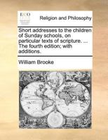 Short addresses to the children of Sunday schools, on particular texts of scripture. ... The fourth edition; with additions. 1171383533 Book Cover