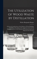 The Utilization of Wood Waste by Distillation; a General Consideration of the Industry of Wood Distilling, Including a Description of the Apparatus ... Chemical Control and Disposal of the Products 1016715889 Book Cover