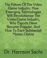 The Future Of The Video Game Industry, How Emerging Technologies Will Revolutionize The Video Game Industry, Why Esports Have Become Popular, And How To Earn Substantial Money Online B08BW8M1LK Book Cover