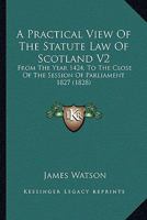 A Practical View Of The Statute Law Of Scotland V2: From The Year 1424, To The Close Of The Session Of Parliament 1827 1164544853 Book Cover