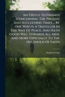 An Epistle to Friends Concerning the Present and Succeeding Times ... by One Who Is a Traveller in the Way of Peace, and Hath Good Will Towards All Men, and More Especially to the Houshold of Faith 1245707698 Book Cover
