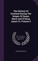 The History of Scotland During the Reigns of Queen Mary and of King James VI Till His Accession to the Crown of England ..; Volume 2 9354443761 Book Cover