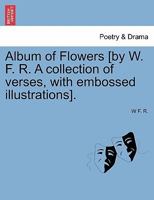 Album of Flowers [by W. F. R. A collection of verses, with embossed illustrations]. 1241022143 Book Cover