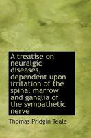 A Treatise On Neuralgic Diseases: Dependent Upon Irritation of the Spinal Marrow and Ganglia of the Sympathetic Nerve 1016467877 Book Cover