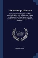 The Bankrupt Directory: Being a Complete Register of All the Bankrupts, with Their Residences, Trades, and Dates When They Appeared in the London Gazette, from December 1820 to April 1843 ... 1297888057 Book Cover