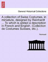 A collection of Swiss Costumes, in miniature, designed by Reinhardt ... To which is added a description in French and English. (Collection de Costumes Suisses, etc.). 1296017990 Book Cover