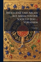 Indulgenz Und Ablass ... Auf Anhalten Der Societat Jesu ... Verliehen 1273712587 Book Cover
