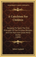 A Catechism For Children: Designed To Teach The First Principles Of The Christian Religion And The Plain And Great Moral Duties 1120110882 Book Cover