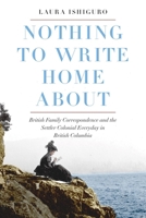 Nothing to Write Home About: British Family Correspondence and the Settler Colonial Everyday in British Columbia 0774838442 Book Cover