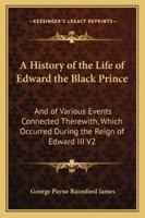 A History Of The Life Of Edward The Black Prince, And Of Various Events Connected Therewith Which Occured During The Reign Of Edward Iii, King Of England, Volume 2 1163250201 Book Cover