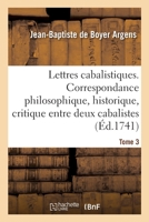 Lettres Cabalistiques, Ou Correspondance Philosophique, Historique & Critique, Entre Deux Cabalistes, Divers Esprits �l�mentaires, & Le Seigneur Astaroth, Volume 3... 1272862429 Book Cover