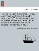 Travels through the Crimea, Turkey and Egypt; performed during the years 1825-28, including particulars of the last illness and death of the Emperor Alexander, and of the Russian conspiracy in 1825. 1241520925 Book Cover