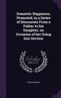 Domestic Happiness, Promoted; In a Series of Discourses from a Father to His Daughter, on Occasion of Her Going Into Service; 0548579490 Book Cover
