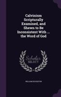 Calvinism Scripturally Examined, and Shewn to Be Inconsistent with ... the Word of God 1377884538 Book Cover