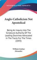 Anglo-Catholicism Not Apostolical: Being an Inquiry Into the Scriptural Authority of the Leading Doctrines Advocated in the 'Tracts for the Times, ' and Other Publications of the Anglo-Catholic School 0548729247 Book Cover