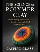 The Science of Polymer Clay: The Chemistry, Techniques, and Creative Mastery Behind Modern Artistry. B0FVDZZ5FL Book Cover